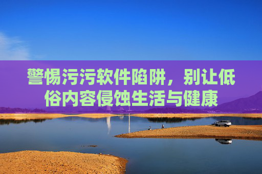 警惕污污软件陷阱,别让低俗内容侵蚀生活与健康 警惕污污软件陷阱,别让低俗内容侵蚀生活与健康