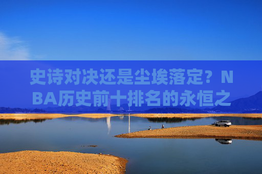 史诗对决还是尘埃落定?NBA历史前十排名的永恒之辩 史诗对决还是尘埃落定?NBA历史前十排名的永恒之辩