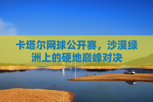 卡塔尔网球公开赛,沙漠绿洲上的硬地巅峰对决 卡塔尔网球公开赛,沙漠绿洲上的硬地巅峰对决