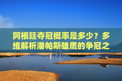 阿根廷夺冠概率是多少?多维解析潘帕斯雄鹰的争冠之路 阿根廷夺冠概率是多少?多维解析潘帕斯雄鹰的争冠之路
