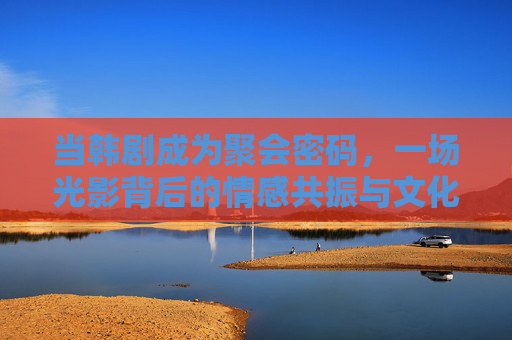 当韩剧成为聚会密码,一场光影背后的情感共振与文化共鸣 当韩剧成为聚会密码,一场光影背后的情感共振与文化共鸣