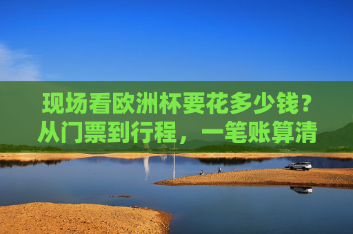 现场看欧洲杯要花多少钱?从门票到行程,一笔账算清你的朝圣成本 现场看欧洲杯要花多少钱?从门票到行程,一笔账算清你的朝圣成本