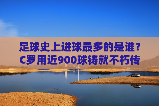 足球史上进球最多的是谁？C罗用近900球铸就不朽传奇