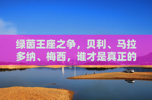 绿茵王座之争,贝利、马拉多纳、梅西,谁才是真正的球王? 绿茵王座之争,贝利、马拉多纳、梅西,谁才是真正的球王?