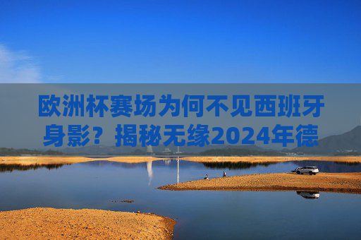 欧洲杯赛场为何不见西班牙身影？揭秘无缘2024年德国欧洲杯的三大原因