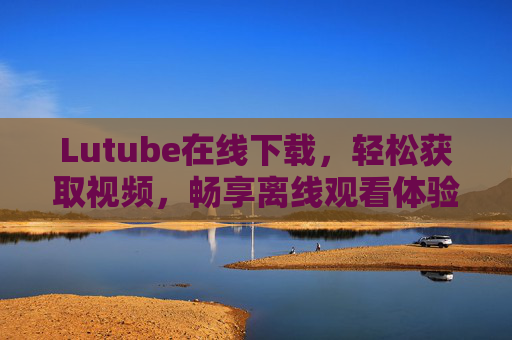Lutube在线下载，轻松获取视频，畅享离线观看体验