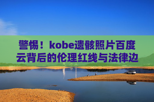 警惕!kobe遗骸照片百度云背后的伦理红线与法律边界 警惕!kobe遗骸照片百度云背后的伦理红线与法律边界