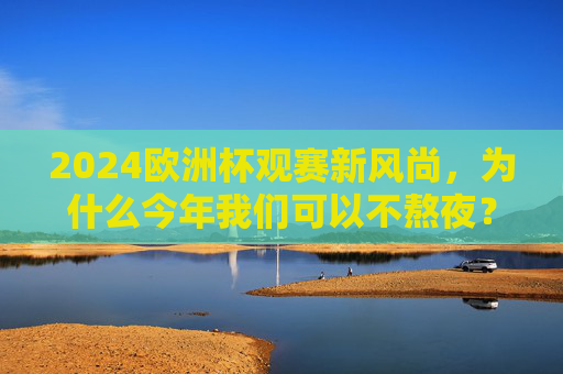 2024欧洲杯观赛新风尚,为什么今年我们可以不熬夜? 2024欧洲杯观赛新风尚,为什么今年我们可以不熬夜?