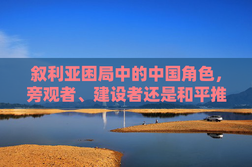 叙利亚困局中的中国角色,旁观者、建设者还是和平推手? 叙利亚困局中的中国角色,旁观者、建设者还是和平推手?