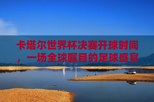 卡塔尔世界杯决赛开球时间,一场全球瞩目的足球盛宴准时上演 卡塔尔世界杯决赛开球时间,一场全球瞩目的足球盛宴准时上演