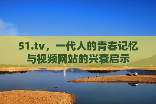 51.tv,一代人的青春记忆与视频网站的兴衰启示 51.tv,一代人的青春记忆与视频网站的兴衰启示