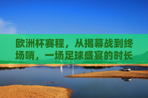 欧洲杯赛程,从揭幕战到终场哨,一场足球盛宴的时长解析 欧洲杯赛程,从揭幕战到终场哨,一场足球盛宴的时长解析