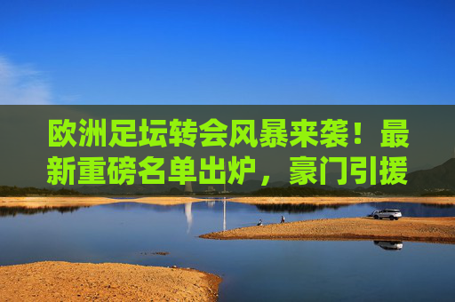 欧洲足坛转会风暴来袭！最新重磅名单出炉，豪门引援+新星崛起