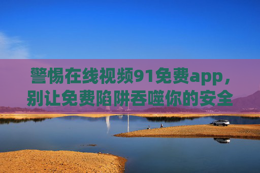 警惕在线视频91免费app,别让免费陷阱吞噬你的安全与法律底线 警惕在线视频91免费app,别让免费陷阱吞噬你的安全与法律底线