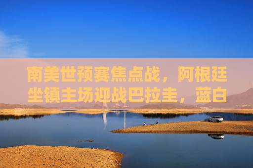 南美世预赛焦点战,阿根廷坐镇主场迎战巴拉圭,蓝白军团能否延续胜势? 南美世预赛焦点战,阿根廷坐镇主场迎战巴拉圭,蓝白军团能否延续胜势?