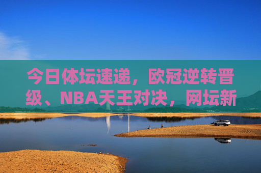今日体坛速递,欧冠逆转晋级、NBA天王对决,网坛新星闪耀 今日体坛速递,欧冠逆转晋级、NBA天王对决,网坛新星闪耀