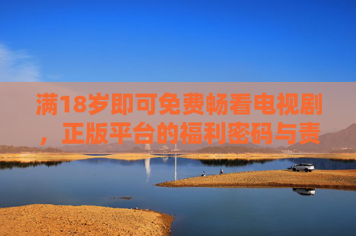 满18岁即可免费畅看电视剧,正版平台的福利密码与责任担当 满18岁即可免费畅看电视剧,正版平台的福利密码与责任担当