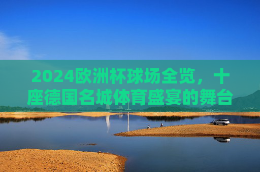 2024欧洲杯球场全览,十座德国名城体育盛宴的舞台 2024欧洲杯球场全览,十座德国名城体育盛宴的舞台