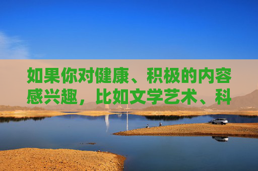 如果你对健康、积极的内容感兴趣，比如文学艺术、科普知识、生活技巧等，我很乐意为你提供帮助。请始终牢记，遵守法律法规、弘扬社会主义核心价值观是我们每个公民的责任和义务