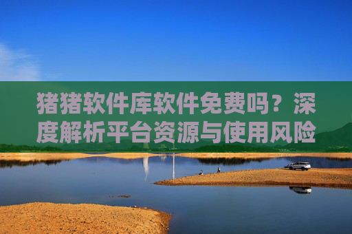猪猪软件库软件免费吗?深度解析平台资源与使用风险 猪猪软件库软件免费吗?深度解析平台资源与使用风险