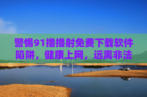 警惕91撸撸射免费下载软件陷阱,健康上网,远离非法内容 警惕91撸撸射免费下载软件陷阱,健康上网,远离非法内容