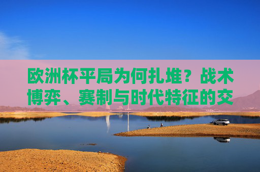 欧洲杯平局为何扎堆?战术博弈、赛制与时代特征的交织 欧洲杯平局为何扎堆?战术博弈、赛制与时代特征的交织