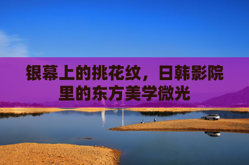 银幕上的挑花纹,日韩影院里的东方美学微光 银幕上的挑花纹,日韩影院里的东方美学微光