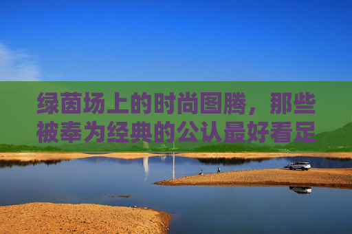 绿茵场上的时尚图腾,那些被奉为经典的公认最好看足球球衣 绿茵场上的时尚图腾,那些被奉为经典的公认最好看足球球衣