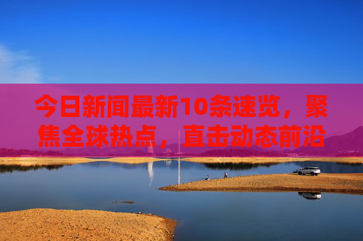 今日新闻最新10条速览,聚焦全球热点,直击动态前沿 今日新闻最新10条速览,聚焦全球热点,直击动态前沿