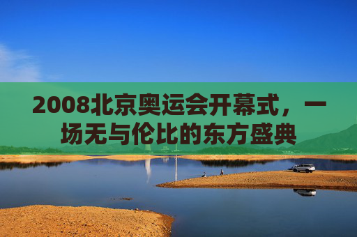 2008北京奥运会开幕式,一场无与伦比的东方盛典 2008北京奥运会开幕式,一场无与伦比的东方盛典