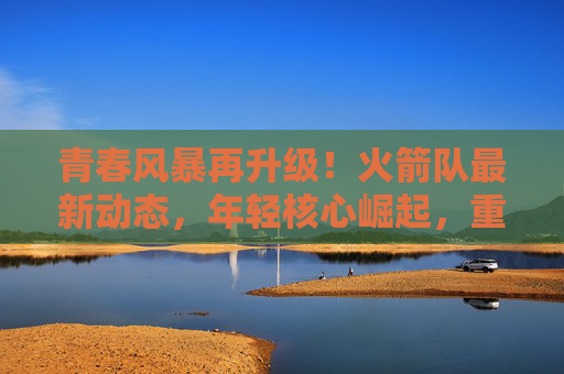 青春风暴再升级！火箭队最新动态，年轻核心崛起，重建之路曙光初现