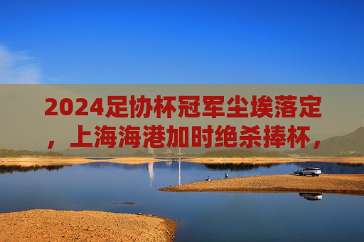 2024足协杯冠军尘埃落定,上海海港加时绝杀捧杯,书写黑马夺冠传奇 2024足协杯冠军尘埃落定,上海海港加时绝杀捧杯,书写黑马夺冠传奇