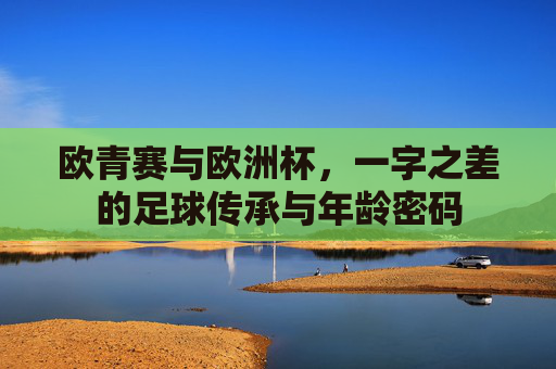 欧青赛与欧洲杯,一字之差的足球传承与年龄密码 欧青赛与欧洲杯,一字之差的足球传承与年龄密码