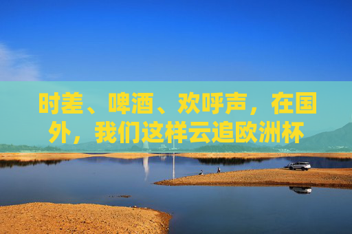 时差、啤酒、欢呼声,在国外,我们这样云追欧洲杯 时差、啤酒、欢呼声,在国外,我们这样云追欧洲杯