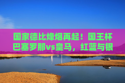 国家德比烽烟再起！国王杯巴塞罗那vs皇马，红蓝与银河战舰的巅峰对决
