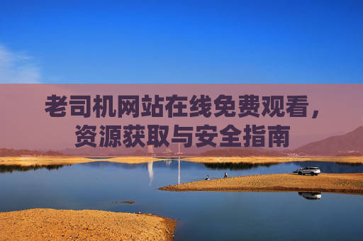 老司机网站在线免费观看,资源获取与安全指南 老司机网站在线免费观看,资源获取与安全指南