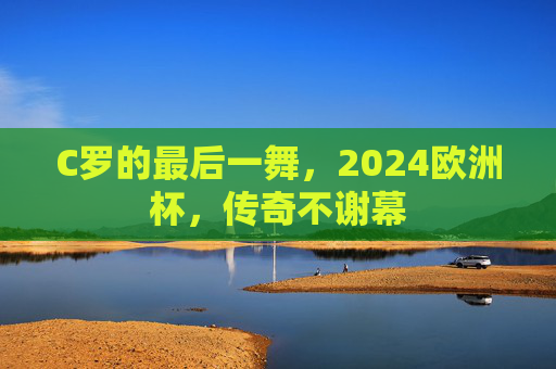 C罗的最后一舞,2024欧洲杯,传奇不谢幕 C罗的最后一舞,2024欧洲杯,传奇不谢幕