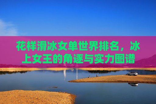 花样滑冰女单世界排名,冰上女王的角逐与实力图谱 花样滑冰女单世界排名,冰上女王的角逐与实力图谱