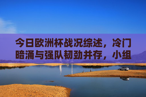 今日欧洲杯战况综述，冷门暗涌与强队韧劲并存，小组赛悬念持续发酵