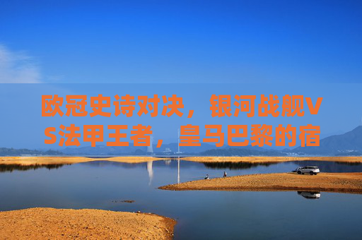 欧冠史诗对决,银河战舰VS法甲王者,皇马巴黎的宿命与荣光 欧冠史诗对决,银河战舰VS法甲王者,皇马巴黎的宿命与荣光