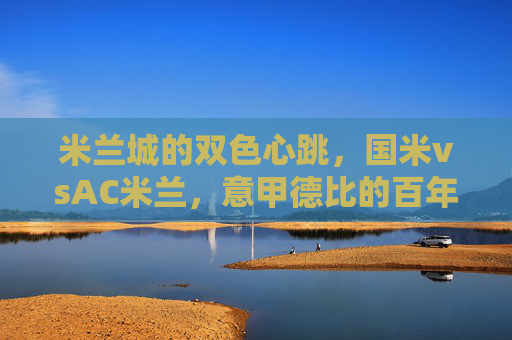 米兰城的双色心跳,国米vsAC米兰,意甲德比的百年硝烟与当代激情 米兰城的双色心跳,国米vsAC米兰,意甲德比的百年硝烟与当代激情