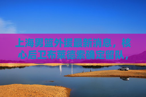 上海男篮外援最新消息,核心后卫布莱德索确定留队,强力内线威廉姆斯加盟,新赛季剑指季后赛 上海男篮外援最新消息,核心后卫布莱德索确定留队,强力内线威廉姆斯加盟,新赛季剑指季后赛