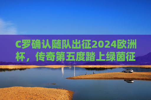 C罗确认随队出征2024欧洲杯,传奇第五度踏上绿茵征程 C罗确认随队出征2024欧洲杯,传奇第五度踏上绿茵征程