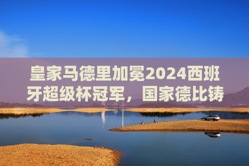 皇家马德里加冕2024西班牙超级杯冠军,国家德比铸就新王座 皇家马德里加冕2024西班牙超级杯冠军,国家德比铸就新王座