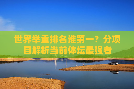 世界举重排名谁第一？分项目解析当前体坛最强者