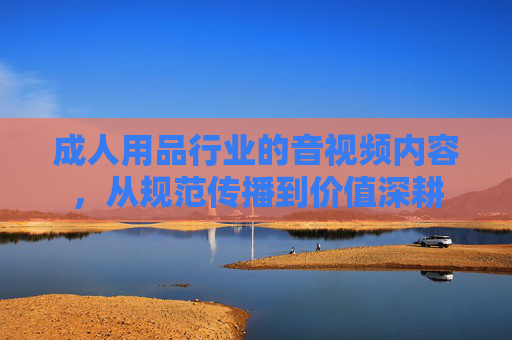 成人用品行业的音视频内容,从规范传播到价值深耕 成人用品行业的音视频内容,从规范传播到价值深耕