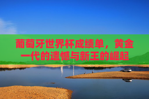 葡萄牙世界杯成绩单,黄金一代的遗憾与新王的崛起 葡萄牙世界杯成绩单,黄金一代的遗憾与新王的崛起