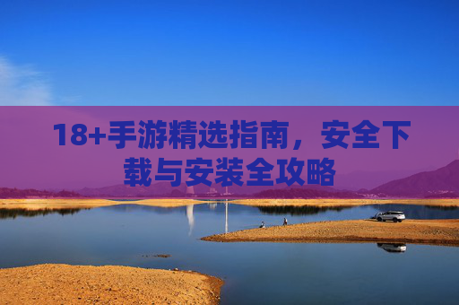18+手游精选指南,安全下载与安装全攻略 18+手游精选指南,安全下载与安装全攻略
