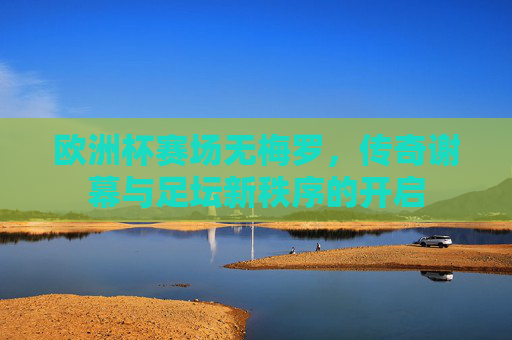 欧洲杯赛场无梅罗,传奇谢幕与足坛新秩序的开启 欧洲杯赛场无梅罗,传奇谢幕与足坛新秩序的开启