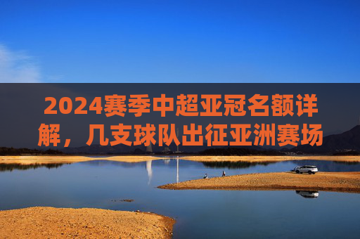 2024赛季中超亚冠名额详解,几支球队出征亚洲赛场? 2024赛季中超亚冠名额详解,几支球队出征亚洲赛场?
